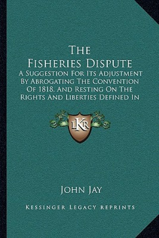 Kniha The Fisheries Dispute: A Suggestion For Its Adjustment By Abrogating The Convention Of 1818, And Resting On The Rights And Liberties Defined John Jay