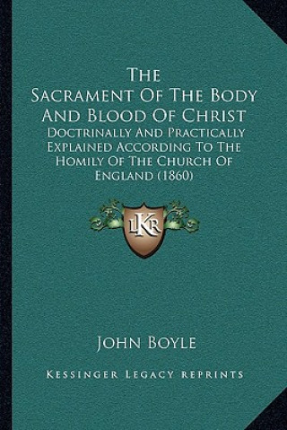 Kniha The Sacrament Of The Body And Blood Of Christ: Doctrinally And Practically Explained According To The Homily Of The Church Of England (1860) John Boyle