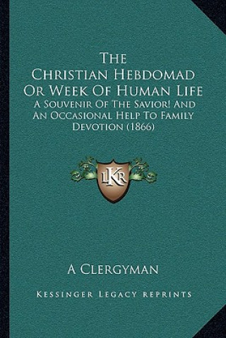 Книга The Christian Hebdomad Or Week Of Human Life: A Souvenir Of The Savior! And An Occasional Help To Family Devotion (1866) A. Clergyman