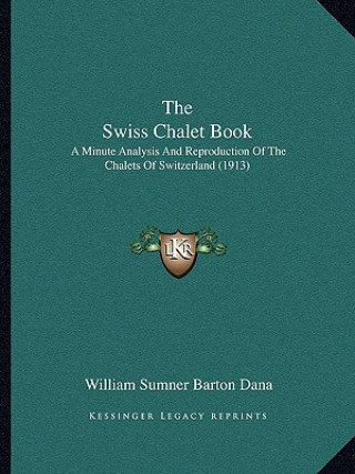 Kniha The Swiss Chalet Book: A Minute Analysis And Reproduction Of The Chalets Of Switzerland (1913) William Sumner Barton Dana