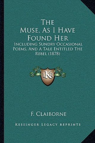 Kniha The Muse, As I Have Found Her: Including Sundry Occasional Poems, And A Tale Entitled The Rebel (1878) F. Claiborne