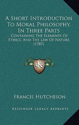 Książka A Short Introduction To Moral Philosophy, In Three Parts: Containing The Elements Of Ethics, And The Law Of Nature (1787) Francis Hutcheson