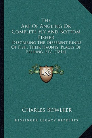 Книга The Art Of Angling Or Complete Fly And Bottom Fisher: Describing The Different Kinds Of Fish, Their Haunts, Places Of Feeding, Etc. (1814) Charles Bowlker