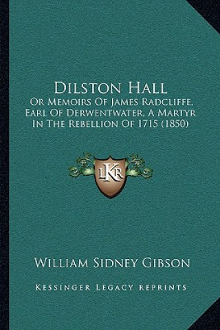 Kniha Dilston Hall: Or Memoirs Of James Radcliffe, Earl Of Derwentwater, A Martyr In The Rebellion Of 1715 (1850) William Sidney Gibson