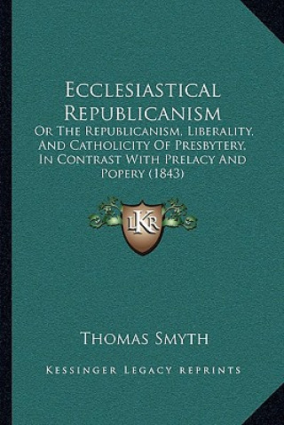 Boek Ecclesiastical Republicanism: Or The Republicanism, Liberality, And Catholicity Of Presbytery, In Contrast With Prelacy And Popery (1843) Thomas Smyth