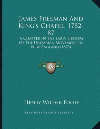 Книга James Freeman And King's Chapel, 1782-87: A Chapter In The Early History Of The Unitarian Movement In New England (1873) Henry Wilder Foote