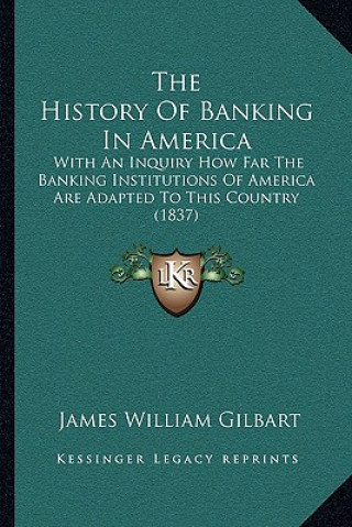 Kniha The History Of Banking In America: With An Inquiry How Far The Banking Institutions Of America Are Adapted To This Country (1837) James William Gilbart