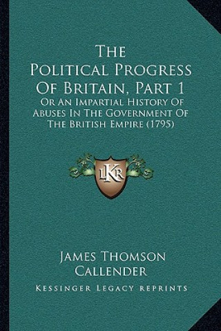 Kniha The Political Progress Of Britain, Part 1: Or An Impartial History Of Abuses In The Government Of The British Empire (1795) James Thomson Callender