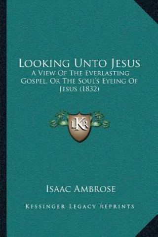 Книга Looking Unto Jesus: A View Of The Everlasting Gospel, Or The Soul's Eyeing Of Jesus (1832) Isaac Ambrose