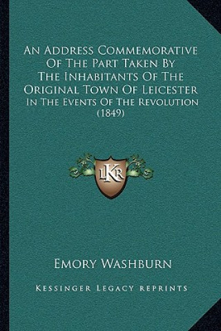 Kniha An Address Commemorative Of The Part Taken By The Inhabitants Of The Original Town Of Leicester: In The Events Of The Revolution (1849) Emory Washburn