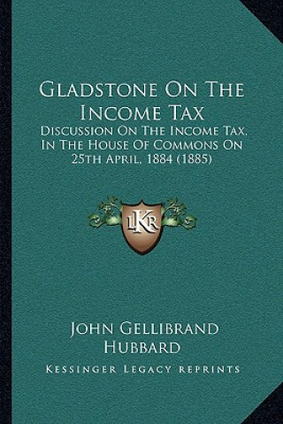 Kniha Gladstone On The Income Tax: Discussion On The Income Tax, In The House Of Commons On 25th April, 1884 (1885) John Gellibrand Hubbard