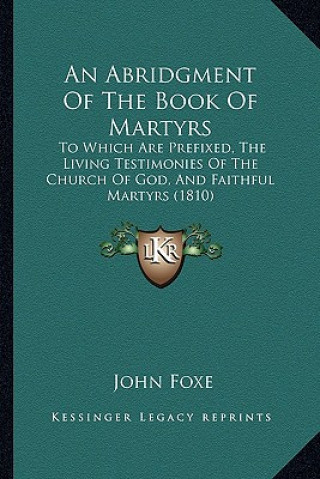 Knjiga An Abridgment Of The Book Of Martyrs: To Which Are Prefixed, The Living Testimonies Of The Church Of God, And Faithful Martyrs (1810) John Foxe