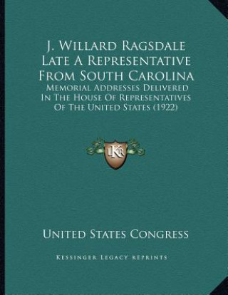 Kniha J. Willard Ragsdale Late A Representative From South Carolina: Memorial Addresses Delivered In The House Of Representatives Of The United States (1922 United States Congress