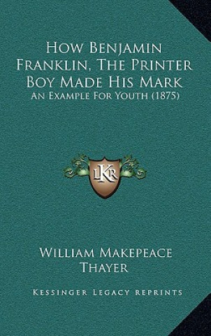 Libro How Benjamin Franklin, The Printer Boy Made His Mark: An Example For Youth (1875) William Makepeace Thayer