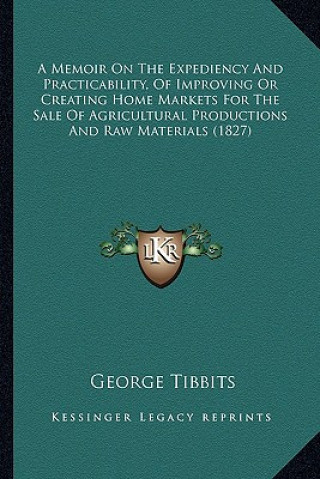 Kniha A Memoir On The Expediency And Practicability, Of Improving Or Creating Home Markets For The Sale Of Agricultural Productions And Raw Materials (1827) George Tibbits