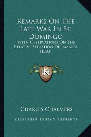 Könyv Remarks On The Late War In St. Domingo: With Observations On The Relative Situation Of Jamaica (1803) Charles Chalmers