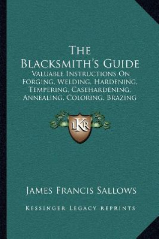 Carte The Blacksmith's Guide: Valuable Instructions On Forging, Welding, Hardening, Tempering, Casehardening, Annealing, Coloring, Brazing (1907) James Francis Sallows