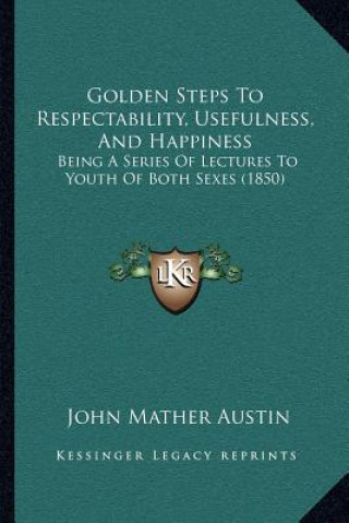 Kniha Golden Steps To Respectability, Usefulness, And Happiness: Being A Series Of Lectures To Youth Of Both Sexes (1850) John Mather Austin