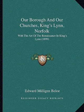 Kniha Our Borough And Our Churches, King's Lynn, Norfolk: With The Art Of The Renaissance In King's Lynn (1899) Edward Milligen Beloe