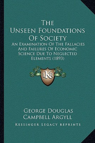 Kniha The Unseen Foundations Of Society: An Examination Of The Fallacies And Failures Of Economic Science Due To Neglected Elements (1893) George Douglas Campbell Argyll