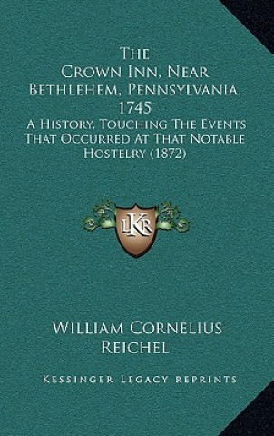 Kniha The Crown Inn, Near Bethlehem, Pennsylvania, 1745: A History, Touching The Events That Occurred At That Notable Hostelry (1872) William Cornelius Reichel