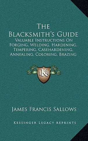 Carte The Blacksmith's Guide: Valuable Instructions On Forging, Welding, Hardening, Tempering, Casehardening, Annealing, Coloring, Brazing (1907) James Francis Sallows