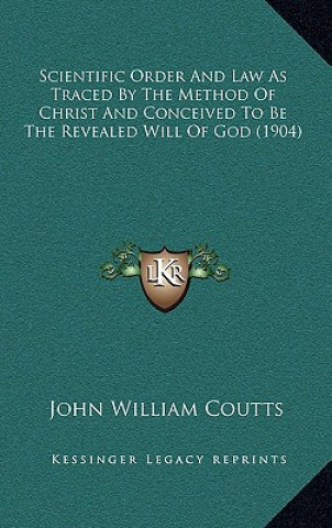 Kniha Scientific Order And Law As Traced By The Method Of Christ And Conceived To Be The Revealed Will Of God (1904) John William Coutts