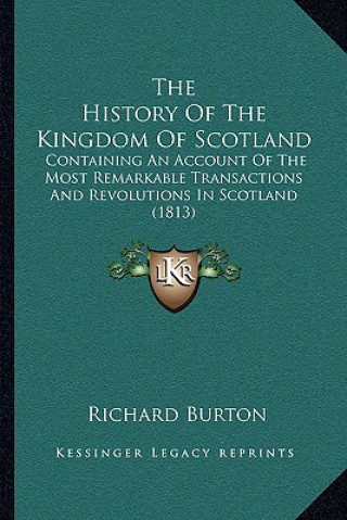 Kniha The History Of The Kingdom Of Scotland: Containing An Account Of The Most Remarkable Transactions And Revolutions In Scotland (1813) Richard Burton