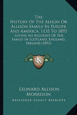 Kniha The History Of The Alison Or Allison Family In Europe And America, 1135 To 1893: Giving An Account Of The Family In Scotland, England, Ireland (1893) Leonard Allison Morrison