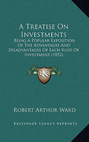 Knjiga A Treatise On Investments: Being A Popular Exposition Of The Advantages And Disadvantages Of Each Kind Of Investment (1852) Robert Arthur Ward