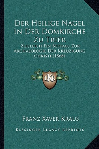 Książka Der Heilige Nagel In Der Domkirche Zu Trier: Zugleich Ein Beitrag Zur Archaeologie Der Kreuzigung Christi (1868) Franz Xaver Kraus