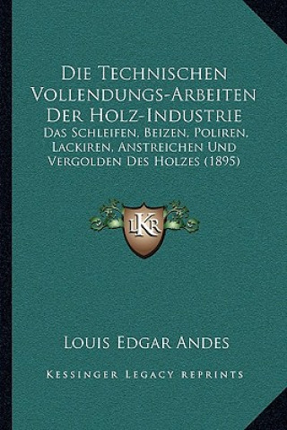 Kniha Die Technischen Vollendungs-Arbeiten Der Holz-Industrie: Das Schleifen, Beizen, Poliren, Lackiren, Anstreichen Und Vergolden Des Holzes (1895) Louis Edgar Andes