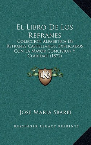 Carte El Libro De Los Refranes: Coleccion Alfabetica De Refranes Castellanos, Explicados Con La Mayor Concision Y Claridad (1872) Jose Maria Sbarbi