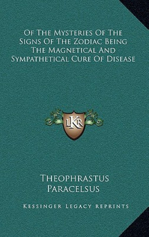 Könyv Of the Mysteries of the Signs of the Zodiac Being the Magnetical and Sympathetical Cure of Disease Theophrastus Paracelsus