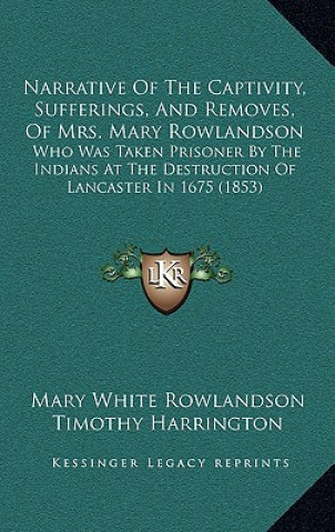 Könyv Narrative Of The Captivity, Sufferings, And Removes, Of Mrs. Mary Rowlandson: Who Was Taken Prisoner By The Indians At The Destruction Of Lancaster In Mary White Rowlandson