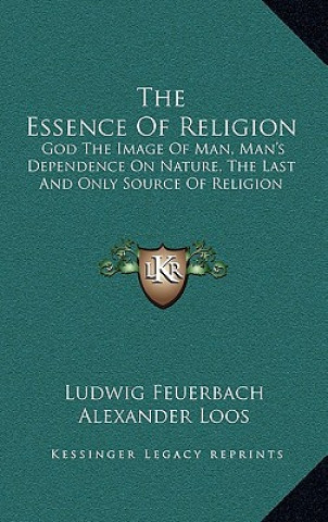 Kniha The Essence Of Religion: God The Image Of Man, Man's Dependence On Nature, The Last And Only Source Of Religion Ludwig Feuerbach