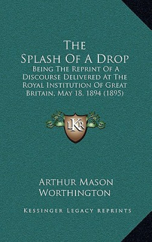 Kniha The Splash Of A Drop: Being The Reprint Of A Discourse Delivered At The Royal Institution Of Great Britain, May 18, 1894 (1895) Arthur Mason Worthington