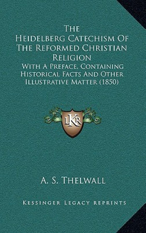 Kniha The Heidelberg Catechism Of The Reformed Christian Religion: With A Preface, Containing Historical Facts And Other Illustrative Matter (1850) A. S. Thelwall