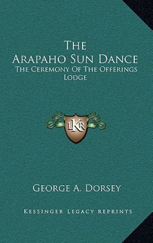 Kniha The Arapaho Sun Dance: The Ceremony Of The Offerings Lodge George A. Dorsey