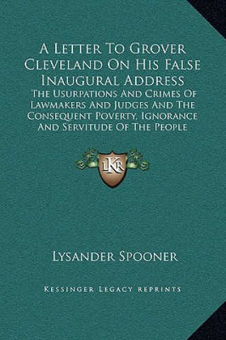 Livre A Letter To Grover Cleveland On His False Inaugural Address: The Usurpations And Crimes Of Lawmakers And Judges And The Consequent Poverty, Ignorance Lysander Spooner