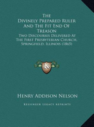 Carte The Divinely Prepared Ruler And The Fit End Of Treason: Two Discourses Delivered At The First Presbyterian Church, Springfield, Illinois (1865) Henry Addison Nelson