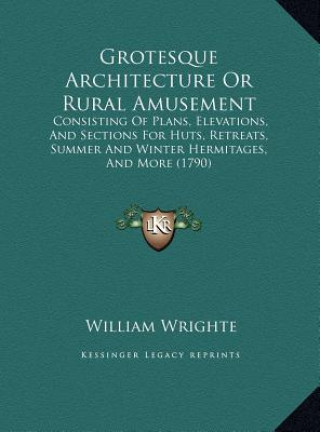 Kniha Grotesque Architecture Or Rural Amusement: Consisting Of Plans, Elevations, And Sections For Huts, Retreats, Summer And Winter Hermitages, And More (1 William Wrighte