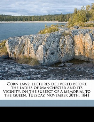 Kniha Corn Laws; Lectures Delivered Before the Ladies of Manchester and Its Vicinity, on the Subject of a Memorial to the Queen, Tuesday, November 30th, 184 George Thompson