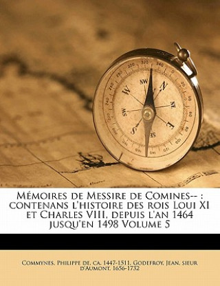 Kniha M Moires de Messire de Comines--: Contenans L'Histoire Des Rois Loui XI Et Charles VIII, Depuis L'An 1464 Jusqu'en 1498 Volume 5 Philippe De Commynes