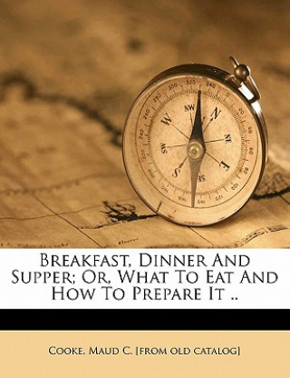 Kniha Breakfast, Dinner and Supper; Or, What to Eat and How to Prepare It .. Maud C. Cooke