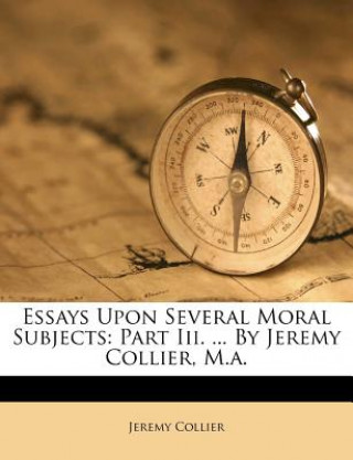 Kniha Essays Upon Several Moral Subjects: Part III. ... by Jeremy Collier, M.A. Jeremy Collier