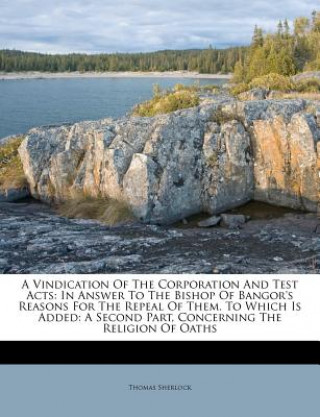 Kniha A Vindication of the Corporation and Test Acts: In Answer to the Bishop of Bangor's Reasons for the Repeal of Them. to Which Is Added: A Second Part, Thomas Sherlock