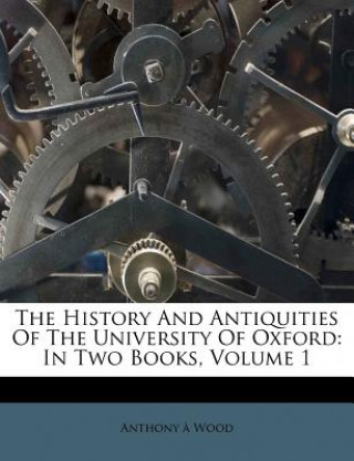 Carte The History and Antiquities of the University of Oxford: In Two Books, Volume 1 Anthony Wood