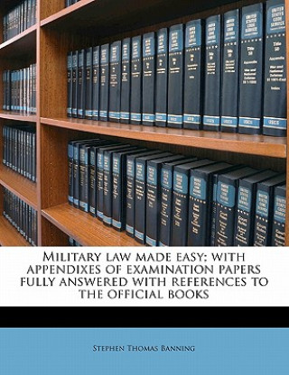 Kniha Military Law Made Easy; With Appendixes of Examination Papers Fully Answered with References to the Official Books Stephen Thomas Banning