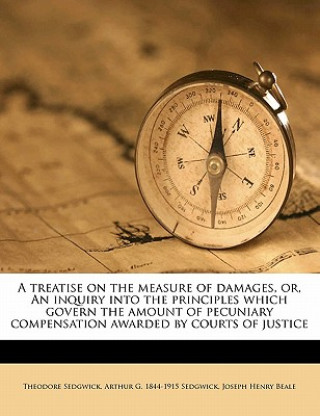 Kniha A Treatise on the Measure of Damages, Or, an Inquiry Into the Principles Which Govern the Amount of Pecuniary Compensation Awarded by Courts of Justic Sedgwick  Theodore  Jr.